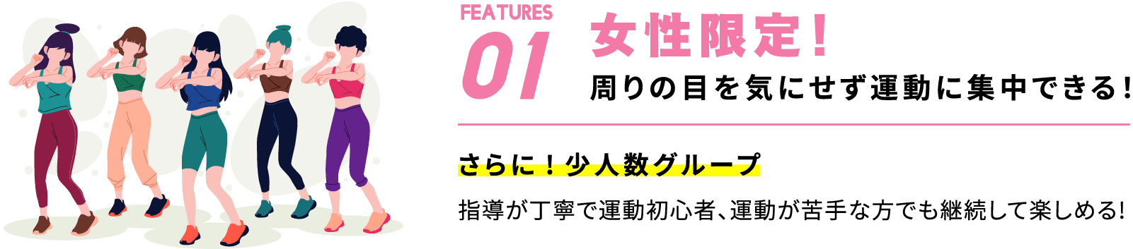 Features01 女性限定！周りの目を気にせず運動に集中できる！さらに!少人数グループ指導が丁寧で運動初心者、運動が苦手な方でも継続して楽しめる!